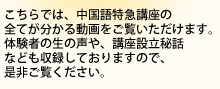 こちらでは、中国語特急講座の全てが分かる動画をご覧いただけます。体験者の生の声や、講座設立秘話なども収録しておりますので、是非ご覧ください。